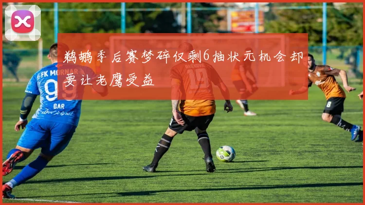 鹈鹕季后赛梦碎仅剩6抽状元机会却要让老鹰受益