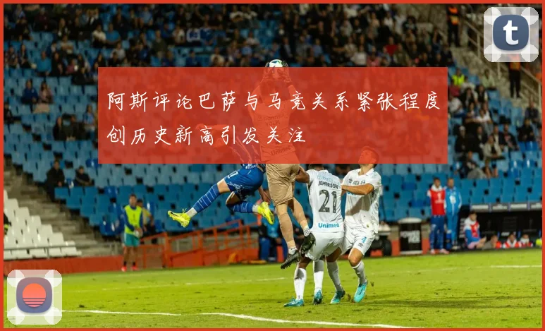 阿斯评论巴萨与马竞关系紧张程度创历史新高引发关注