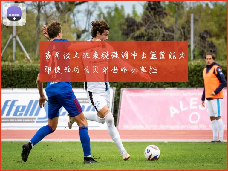 芬奇谈文班表现强调冲击篮筐能力即使面对戈贝尔也难以阻挡