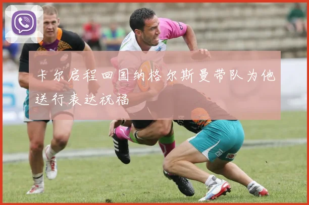 卡尔启程回国纳格尔斯曼带队为他送行表达祝福