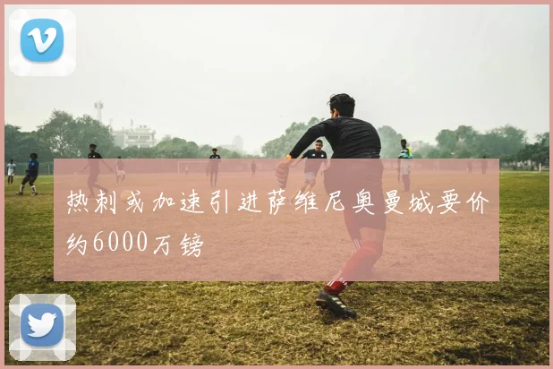 热刺或加速引进萨维尼奥曼城要价约6000万镑