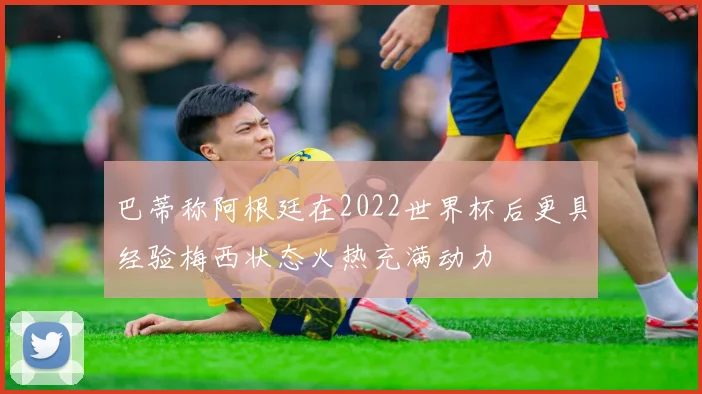 巴蒂称阿根廷在2022世界杯后更具经验梅西状态火热充满动力