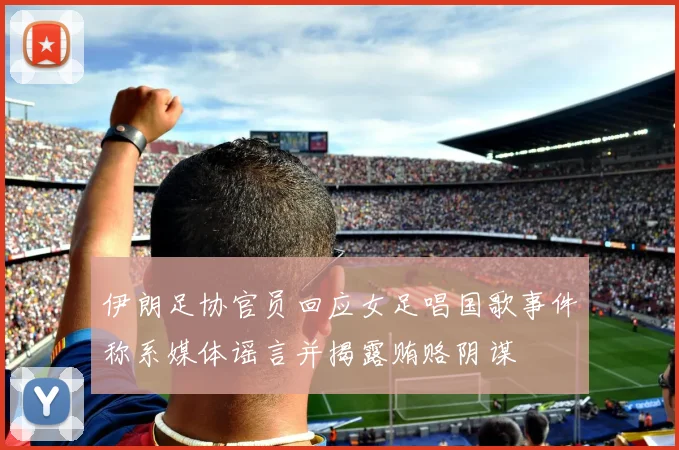 伊朗足协官员回应女足唱国歌事件称系媒体谣言并揭露贿赂阴谋