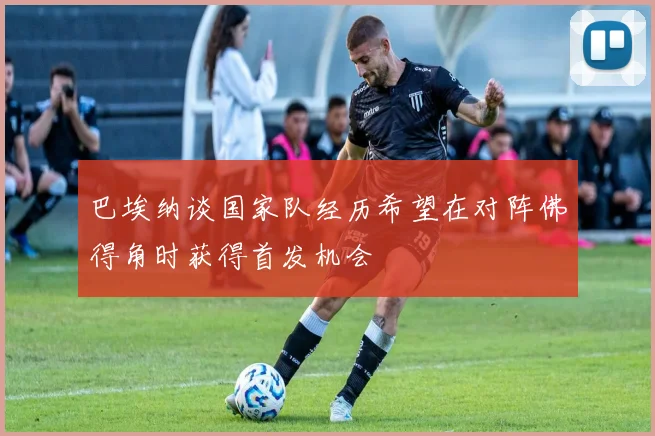 巴埃纳谈国家队经历希望在对阵佛得角时获得首发机会