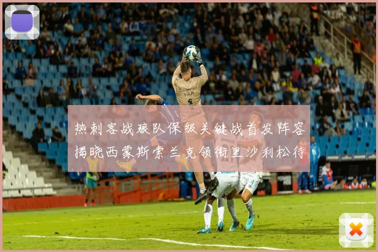 热刺客战狼队保级关键战首发阵容揭晓西蒙斯索兰克领衔里沙利松待命