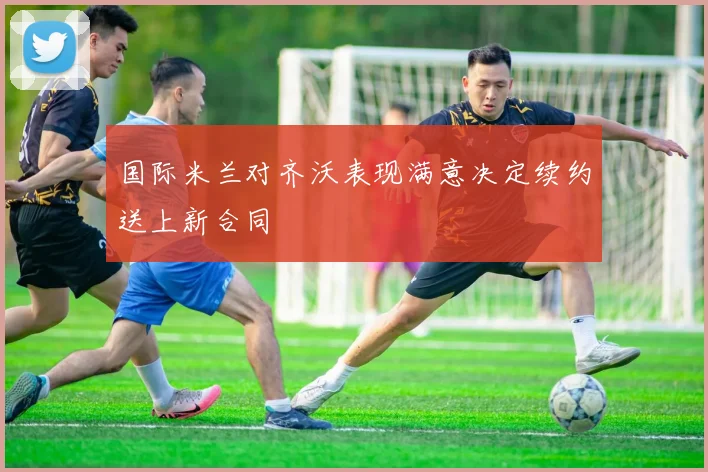 国际米兰对齐沃表现满意决定续约送上新合同