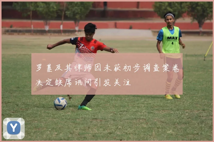 罗基及其律师因未获初步调查案卷决定缺席讯问引发关注