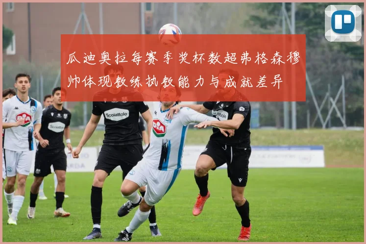 瓜迪奥拉每赛季奖杯数超弗格森穆帅体现教练执教能力与成就差异