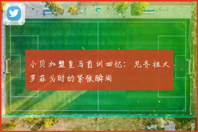 小贝加盟皇马首训回忆：见齐祖大罗菲戈时的紧张瞬间